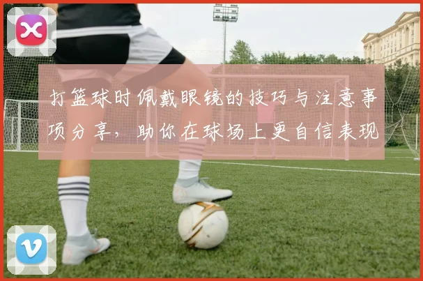 打篮球时佩戴眼镜的技巧与注意事项分享，助你在球场上更自信表现