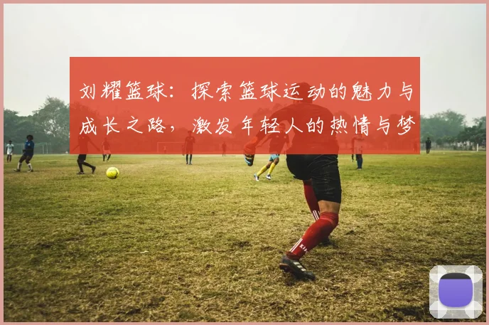 刘耀篮球：探索篮球运动的魅力与成长之路，激发年轻人的热情与梦想