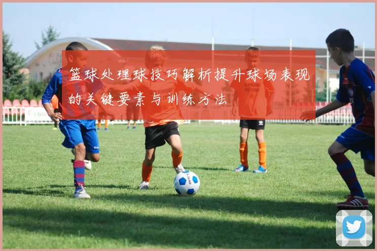 篮球处理球技巧解析提升球场表现的关键要素与训练方法