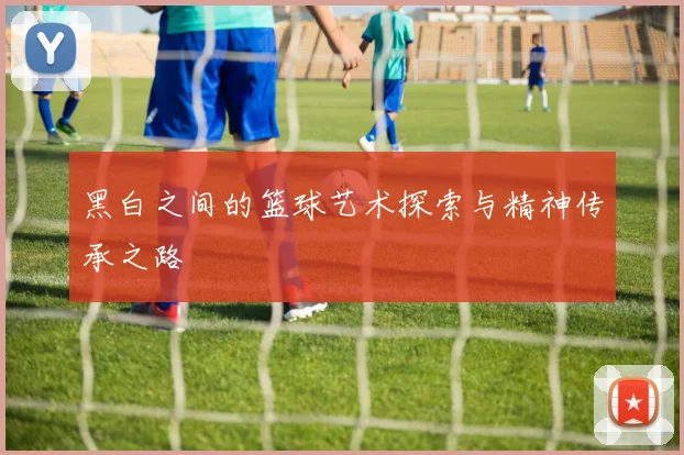 黑白之间的篮球艺术探索与精神传承之路