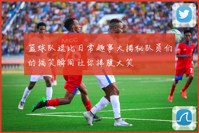 篮球队逗比日常趣事大揭秘队员们的搞笑瞬间让你捧腹大笑