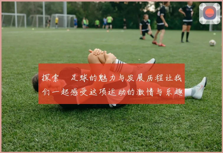 探索麥足球的魅力与发展历程让我们一起感受这项运动的激情与乐趣